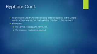 Hyphens Cont. 
 Hyphens are used when the ending letter in a prefix, or the whole 
prefix, is the same as the starting letter or letters in the root word 
 Examples: 
 He wanted to re-read his homework. 
 The president has been re-elected. 
 