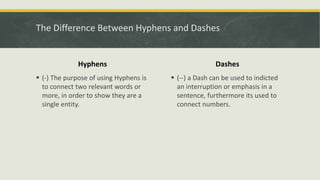 The Difference Between Hyphens and Dashes
Hyphens
 (-) The purpose of using Hyphens is
to connect two relevant words or
more, in order to show they are a
single entity.
Dashes
 (--) a Dash can be used to indicted
an interruption or emphasis in a
sentence, furthermore its used to
connect numbers.
 