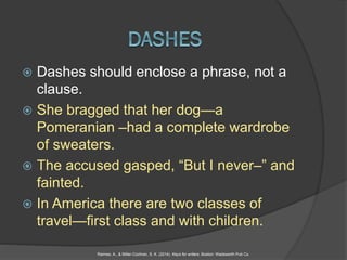  Dashes should enclose a phrase, not a
clause.
 She bragged that her dog—a
Pomeranian –had a complete wardrobe
of sweaters.
 The accused gasped, “But I never–” and
fainted.
 In America there are two classes of
travel—first class and with children.
Raimes, A., & Miller-Cochran, S. K. (2014). Keys for writers. Boston: Wadsworth Pub Co.
 
