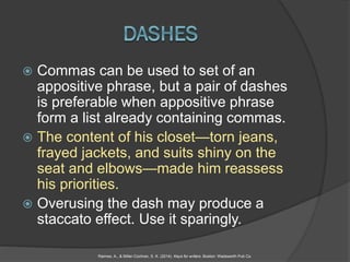  Commas can be used to set of an
appositive phrase, but a pair of dashes
is preferable when appositive phrase
form a list already containing commas.
 The content of his closet—torn jeans,
frayed jackets, and suits shiny on the
seat and elbows—made him reassess
his priorities.
 Overusing the dash may produce a
staccato effect. Use it sparingly.
Raimes, A., & Miller-Cochran, S. K. (2014). Keys for writers. Boston: Wadsworth Pub Co.
 