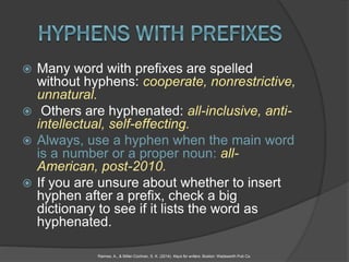  Many word with prefixes are spelled
without hyphens: cooperate, nonrestrictive,
unnatural.
 Others are hyphenated: all-inclusive, anti-
intellectual, self-effecting.
 Always, use a hyphen when the main word
is a number or a proper noun: all-
American, post-2010.
 If you are unsure about whether to insert
hyphen after a prefix, check a big
dictionary to see if it lists the word as
hyphenated.
Raimes, A., & Miller-Cochran, S. K. (2014). Keys for writers. Boston: Wadsworth Pub Co.
 