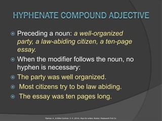  Preceding a noun: a well-organized
party, a law-abiding citizen, a ten-page
essay.
 When the modifier follows the noun, no
hyphen is necessary:
 The party was well organized.
 Most citizens try to be law abiding.
 The essay was ten pages long.
Raimes, A., & Miller-Cochran, S. K. (2014). Keys for writers. Boston: Wadsworth Pub Co.
 