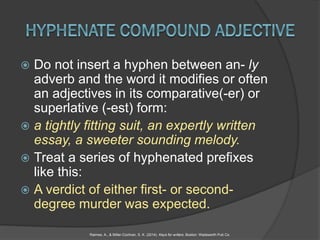 Do not insert a hyphen between an- ly
adverb and the word it modifies or often
an adjectives in its comparative(-er) or
superlative (-est) form:
 a tightly fitting suit, an expertly written
essay, a sweeter sounding melody.
 Treat a series of hyphenated prefixes
like this:
 A verdict of either first- or second-
degree murder was expected.
Raimes, A., & Miller-Cochran, S. K. (2014). Keys for writers. Boston: Wadsworth Pub Co.
 