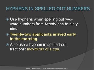  Use hyphens when spelling out two-
word numbers from twenty-one to ninty-
nine.
 Twenty-two applicanta arrived early
in the morning.
 Also use a hyphen in spelled-out
fractions: two-thirds of a cup.
Raimes, A., & Miller-Cochran, S. K. (2014). Keys for writers. Boston: Wadsworth Pub Co.
 