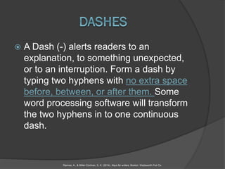  A Dash (-) alerts readers to an
explanation, to something unexpected,
or to an interruption. Form a dash by
typing two hyphens with no extra space
before, between, or after them. Some
word processing software will transform
the two hyphens in to one continuous
dash.
Raimes, A., & Miller-Cochran, S. K. (2014). Keys for writers. Boston: Wadsworth Pub Co.
 