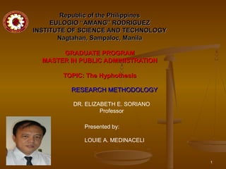 Republic of the Philippines
EULOGIO “AMANG” RODRIGUEZ
INSTITUTE OF SCIENCE AND TECHNOLOGY
Nagtahan, Sampaloc, Manila
GRADUATE PROGRAM
MASTER IN PUBLIC ADMINISTRATION
TOPIC: The Hyphothesis
RESEARCH METHODOLOGY
DR. ELIZABETH E. SORIANO
Professor
Presented by:
LOUIE A. MEDINACELI

1

 