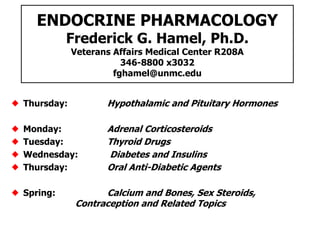 ENDOCRINE PHARMACOLOGY
Frederick G. Hamel, Ph.D.
Veterans Affairs Medical Center R208A
346-8800 x3032
fghamel@unmc.edu
Thursday: Hypothalamic and Pituitary Hormones
Monday: Adrenal Corticosteroids
Tuesday: Thyroid Drugs
Wednesday: Diabetes and Insulins
Thursday: Oral Anti-Diabetic Agents
Spring: Calcium and Bones, Sex Steroids,
Contraception and Related Topics
 