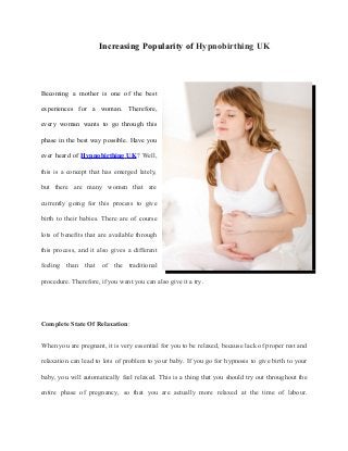 Increasing Popularity of Hypnobirthing UK




Becoming a mother is one of the best

experiences for a woman. Therefore,

every woman wants to go through this

phase in the best way possible. Have you

ever heard of Hypnobirthing UK? Well,

this is a concept that has emerged lately,

but there are many women that are

currently going for this process to give

birth to their babies. There are of course

lots of benefits that are available through

this process, and it also gives a different

feeling than that of the traditional

procedure. Therefore, if you want you can also give it a try.




Complete State Of Relaxation:


When you are pregnant, it is very essential for you to be relaxed, because lack of proper rest and

relaxation can lead to lots of problem to your baby. If you go for hypnosis to give birth to your

baby, you will automatically feel relaxed. This is a thing that you should try out throughout the

entire phase of pregnancy, so that you are actually more relaxed at the time of labour.
 