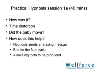 Practical Hypnosis session 1a (40 mins)


    How was it?

    Time distortion

    Did the baby move?

    How does this help?
    
        Hypnosis sends a relaxing messge
    
        Breaks the fear cycle
    
        Allows oxytocin to be produced
 