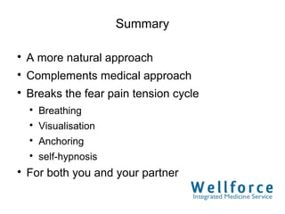 Summary


    A more natural approach

    Complements medical approach

    Breaks the fear pain tension cycle
    
        Breathing
    
        Visualisation
    
        Anchoring
    
        self-hypnosis

    For both you and your partner
 