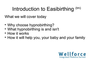 Introduction to Easibirthing (tm)
What we will cover today

  Why choose hypnobirthing?

  What hypnobirthing is and isn't

  How it works

  How it will help you, your baby and your family
 
