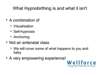 What Hypnobirthing is and what it isn't


    A combination of
    
        Visualisation
    
        Self-hypnosis
    
        Anchoring

    Not an antenatal class
    
        We will cover some of what happens to you and
        baby

    A very empowering experience!
 