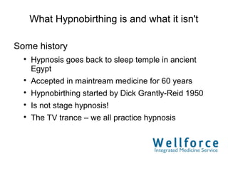 What Hypnobirthing is and what it isn't

Some history
  
      Hypnosis goes back to sleep temple in ancient
      Egypt
  
      Accepted in maintream medicine for 60 years
  
      Hypnobirthing started by Dick Grantly-Reid 1950
  
      Is not stage hypnosis!
  
      The TV trance – we all practice hypnosis
 