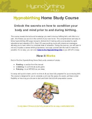  
Hypnobirthing​ Home Study Course 
Unlock the secrets on how to condition your 
body and mind prior to and during birthing. 
 
This course reveals the tools and knowledge you need to have a fulfilling birth, with little to no 
pain. All of these you can do in the comfort of your own home. This comprehensive and easy to 
follow hypnobirthing 265 page manual is divided into 5 training units accompanied by eight 
educational and relaxation CD’s. Each CD uses soothing music with interwoven messages, 
allowing you to learn while in a complete state of relaxation. During this journey, you will learn to 
not only visualize a serene birthing experience, but equip yourself with the tools to make this 
possible. It’s so easy; you can even ​listen to the Hypnobirthing CDs​ as you drift off to sleep. 
How it ​Works 
Each of the five Hypnobirthing Home Study units consists of simply: 
 
● Reading ­​ a section from the manual  
● Listening ­​ to a 25 minute audio guide 
● Relaxing ­​ to an MP3/CD as you sleep 
 
It is easy and quick to learn, and in no time at all you have fully prepared for your amazing birth. 
The course is designed for you to complete a unit over the space of a week, yet there is total 
flexibility on how long you choose to start and finish this full birth preparation course. 
 
 
It only takes 15 hours to be fully prepared for an easy, comfortable birth 
 