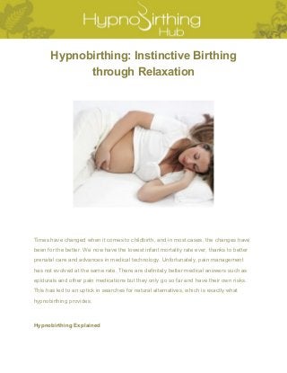  
Hypnobirthing: Instinctive Birthing 
through Relaxation 
 
Times have changed when it comes to childbirth, and in most cases, the changes have 
been for the better. We now have the lowest infant mortality rate ever, thanks to better 
prenatal care and advances in medical technology. Unfortunately, pain management 
has not evolved at the same rate. There are definitely better medical answers such as 
epidurals and other pain medications but they only go so far and have their own risks. 
This has led to an uptick in searches for natural alternatives, which is exactly what 
hypnobirthing provides. 
Hypnobirthing Explained 
 