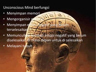 Unconscious Mind berfungsi
• Menyimpan memori
• Mengorganisir memori
• Menyimpan emosi negatif yang belum
terselesaikan
• Memunculkan kembali emosi negatif yang belum
diselesaikan di masa depan untuk di selesaikan
• Melayani tubuh

 