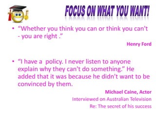 • “Whether you think you can or think you can't
- you are right .”
Henry Ford

• “I have a policy. I never listen to anyone
explain why they can't do something.” He
added that it was because he didn't want to be
convinced by them.
Michael Caine, Actor
Interviewed on Australian Television
Re: The secret of his success

 
