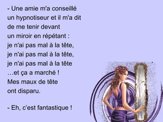 - Une amie m'a conseillé un hypnotiseur et il m'a dit de me tenir devant  un miroir en répétant :  je n'ai pas mal à la tête,  je n'ai pas mal à la tête,  je n'ai pas mal à la tête  … et ça a marché !  Mes maux de tête  ont disparu.  - Eh, c’est fantastique ! 