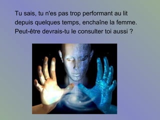 Tu sais, tu n'es pas trop performant au lit  depuis quelques temps, enchaîne la femme.  Peut-être devrais-tu le consulter toi aussi ?  