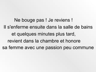 Ne bouge pas ! Je reviens !  Il s'enferme ensuite dans la salle de bains  et quelques minutes plus tard,  revient dans la chambre et honore  sa femme avec une passion peu commune   