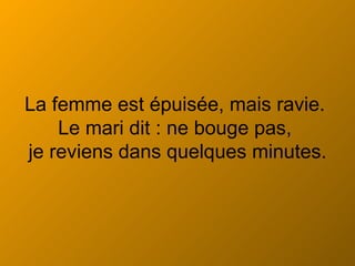La femme est épuisée, mais ravie.  Le mari dit : ne bouge pas,  je reviens dans quelques minutes. 