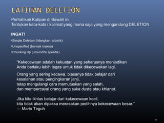 13
“Kekecewaan adalah kekuatan yang seharusnya menjadikan
Anda berlaku lebih tegas untuk tidak dikecewakan lagi.
INGAT!
•Simple Deletion (hilangkan s/p/o/k)
•Unspecified (banyak makna)
•Chunking Up (umum/tdk spesifik)
Orang yang sering kecewa, biasanya tidak belajar dari
kesalahan atau pengingkaran janji,
tetap mengulangi cara memutuskan yang salah,
dan mempercayai orang yang suka dusta atau khianat.
Jika kita ikhlas belajar dari kekecewaan kecil,
kita tidak akan dipaksa merasakan pedihnya kekecewaan besar.”
― Mario Teguh
 