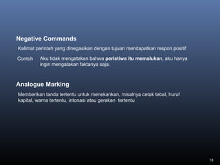 18
Negative Commands
Contoh
Kalimat perintah yang dinegasikan dengan tujuan mendapatkan respon positif
Aku tidak mengatakan bahwa peristiwa itu memalukan, aku hanya
ingin mengatakan faktanya saja.
Analogue Marking
Memberikan tanda tertentu untuk menekankan, misalnya cetak tebal, huruf
kapital, warna tertentu, intonasi atau gerakan tertentu
 