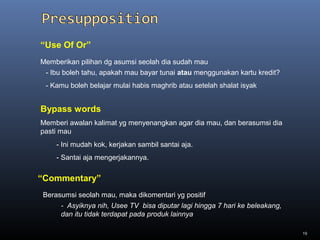 19
Memberikan pilihan dg asumsi seolah dia sudah mau
- Ibu boleh tahu, apakah mau bayar tunai atau menggunakan kartu kredit?
- Kamu boleh belajar mulai habis maghrib atau setelah shalat isyak
“Use Of Or”
Memberi awalan kalimat yg menyenangkan agar dia mau, dan berasumsi dia
pasti mau
- Ini mudah kok, kerjakan sambil santai aja.
- Santai aja mengerjakannya.
Bypass words
“Commentary”
Berasumsi seolah mau, maka dikomentari yg positif
- Asyiknya nih, Usee TV bisa diputar lagi hingga 7 hari ke beleakang,
dan itu tidak terdapat pada produk lainnya
 