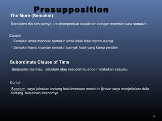 20
Berasums dia sdh percya, utk memperkuat keyakinan dengan memberi kata semakin.
- Semakin anda menolak semakin anda tidak bisa membukanya
- Semakin kamu nyaman semakin banyak hasil yang kamu peroleh
Presupposition
The More (Semakin)
Contoh
Berasumsi dia mau, sebelum atau sesudah itu anda melakukan sesuatu
Sebelum saya jelaskan tentang keistimewaan mesin ini ijinkan saya menjelaskan dulu
tentang kelebihan interiornya.
Subordinate Clause of Time
Contoh
 