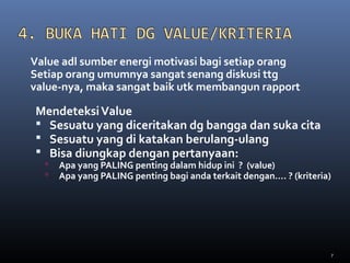 7
MendeteksiValue
 Sesuatu yang diceritakan dg bangga dan suka cita
 Sesuatu yang di katakan berulang-ulang
 Bisa diungkap dengan pertanyaan:
 Apa yang PALING penting dalam hidup ini ? (value)
 Apa yang PALING penting bagi anda terkait dengan…. ? (kriteria)
Value adl sumber energi motivasi bagi setiap orang
Setiap orang umumnya sangat senang diskusi ttg
value-nya, maka sangat baik utk membangun rapport
 