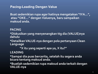 8
PACING
Diskusikan yang menyenangkan ttg dia (VALUE)nya
dahulu
DetailkanVALUE-nya dengan pola pertanyaan Clean
Language
“X itu yang seperti apa ya, X itu?”
LEADING
Sampai dia puas bercerita, setelah itu segera anda
bicara tentang maksud anda.
Buatlah sedemikian rupa maksud anda terkait dengan
VALUE-nya
Buat sedemikian rupa agar hatinya mengatakan “IYA…”,
atau “OKE…” dengan Valuenya, baru sampaikan
maksud anda.
Pacing-Leading Dengan Value
 