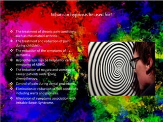 What can hypnosis be used for?
 The treatment of chronic pain conditions
such as rheumatoid arthritis.
 The treatment and reduction of pain
during childbirth.
 The reduction of the symptoms of
dementia.
 Hypnotherapy may be helpful for certain
symptoms of ADHD.
 The reduction of nausea and vomiting in
cancer patients undergoing
chemotherapy.
 Control of pain during dental procedures.
 Elimination or reduction of skin conditions
including warts and psoriasis.
 Alleviation of symptoms association with
Irritable Bowel Syndrome.
 