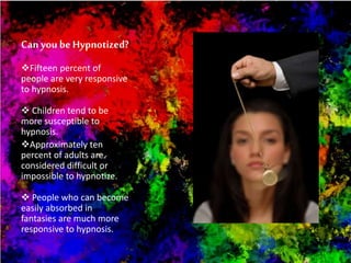Can you be Hypnotized?
Fifteen percent of
people are very responsive
to hypnosis.
 Children tend to be
more susceptible to
hypnosis.
Approximately ten
percent of adults are
considered difficult or
impossible to hypnotize.
 People who can become
easily absorbed in
fantasies are much more
responsive to hypnosis.
 