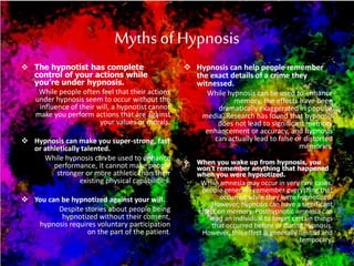 Myths of Hypnosis
 The hypnotist has complete
control of your actions while
you’re under hypnosis.
While people often feel that their actions
under hypnosis seem to occur without the
influence of their will, a hypnotist cannot
make you perform actions that are against
your values or morals.
 Hypnosis can make you super-strong, fast
or athletically talented.
While hypnosis can be used to enhance
performance, it cannot make people
stronger or more athletic than their
existing physical capabilities.
 You can be hypnotized against your will.
Despite stories about people being
hypnotized without their consent,
hypnosis requires voluntary participation
on the part of the patient.
 Hypnosis can help people remember
the exact details of a crime they
witnessed.
While hypnosis can be used to enhance
memory, the effects have been
dramatically exaggerated in popular
media. Research has found that hypnosis
does not lead to significant memory
enhancement or accuracy, and hypnosis
can actually lead to false or distorted
memories.
 When you wake up from hypnosis, you
won’t remember anything that happened
when you were hypnotized.
While amnesia may occur in very rare cases,
people generally remember everything that
occurred while they were hypnotized.
However, hypnosis can have a significant
effect on memory. Posthypnotic amnesia can
lead an individual to forget certain things
that occurred before or during hypnosis.
However, this effect is generally limited and
temporary.
 