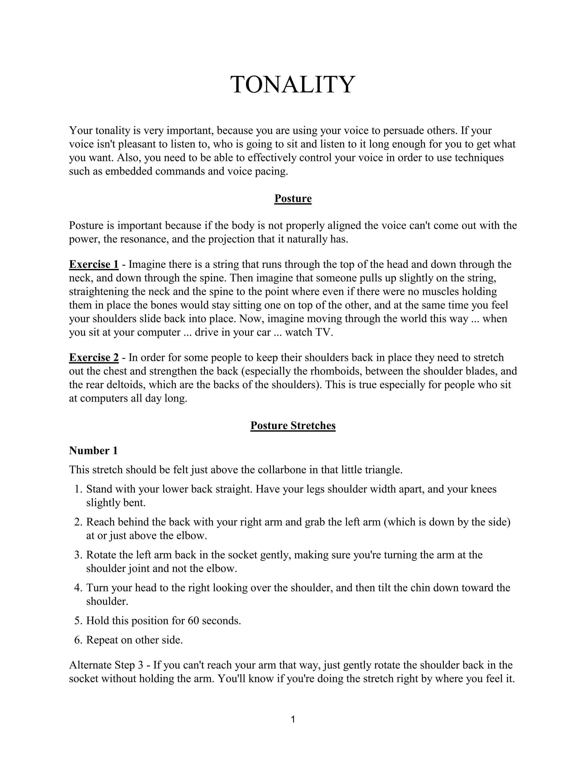 1
TONALITY
Your tonality is very important, because you are using your voice to persuade others. If your
voice isn't pleasant to listen to, who is going to sit and listen to it long enough for you to get what
you want. Also, you need to be able to effectively control your voice in order to use techniques
such as embedded commands and voice pacing.
Posture
Posture is important because if the body is not properly aligned the voice can't come out with the
power, the resonance, and the projection that it naturally has.
Exercise 1 - Imagine there is a string that runs through the top of the head and down through the
neck, and down through the spine. Then imagine that someone pulls up slightly on the string,
straightening the neck and the spine to the point where even if there were no muscles holding
them in place the bones would stay sitting one on top of the other, and at the same time you feel
your shoulders slide back into place. Now, imagine moving through the world this way ... when
you sit at your computer ... drive in your car ... watch TV.
Exercise 2 - In order for some people to keep their shoulders back in place they need to stretch
out the chest and strengthen the back (especially the rhomboids, between the shoulder blades, and
the rear deltoids, which are the backs of the shoulders). This is true especially for people who sit
at computers all day long.
Posture Stretches
Number 1
This stretch should be felt just above the collarbone in that little triangle.
1. Stand with your lower back straight. Have your legs shoulder width apart, and your knees
slightly bent.
2. Reach behind the back with your right arm and grab the left arm (which is down by the side)
at or just above the elbow.
3. Rotate the left arm back in the socket gently, making sure you're turning the arm at the
shoulder joint and not the elbow.
4. Turn your head to the right looking over the shoulder, and then tilt the chin down toward the
shoulder.
5. Hold this position for 60 seconds.
6. Repeat on other side.
Alternate Step 3 - If you can't reach your arm that way, just gently rotate the shoulder back in the
socket without holding the arm. You'll know if you're doing the stretch right by where you feel it.
 