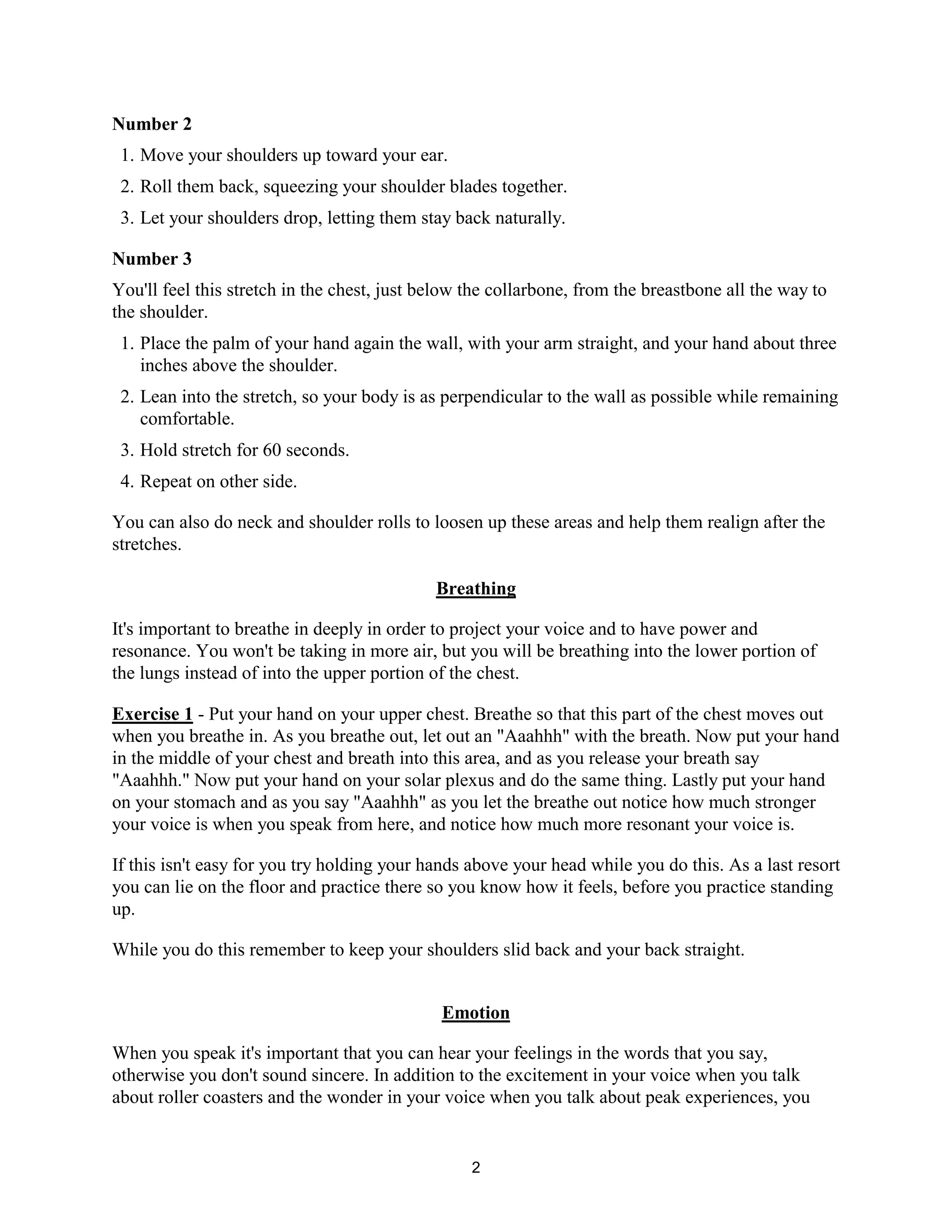 2
Number 2
1. Move your shoulders up toward your ear.
2. Roll them back, squeezing your shoulder blades together.
3. Let your shoulders drop, letting them stay back naturally.
Number 3
You'll feel this stretch in the chest, just below the collarbone, from the breastbone all the way to
the shoulder.
1. Place the palm of your hand again the wall, with your arm straight, and your hand about three
inches above the shoulder.
2. Lean into the stretch, so your body is as perpendicular to the wall as possible while remaining
comfortable.
3. Hold stretch for 60 seconds.
4. Repeat on other side.
You can also do neck and shoulder rolls to loosen up these areas and help them realign after the
stretches.
Breathing
It's important to breathe in deeply in order to project your voice and to have power and
resonance. You won't be taking in more air, but you will be breathing into the lower portion of
the lungs instead of into the upper portion of the chest.
Exercise 1 - Put your hand on your upper chest. Breathe so that this part of the chest moves out
when you breathe in. As you breathe out, let out an "Aaahhh" with the breath. Now put your hand
in the middle of your chest and breath into this area, and as you release your breath say
"Aaahhh." Now put your hand on your solar plexus and do the same thing. Lastly put your hand
on your stomach and as you say "Aaahhh" as you let the breathe out notice how much stronger
your voice is when you speak from here, and notice how much more resonant your voice is.
If this isn't easy for you try holding your hands above your head while you do this. As a last resort
you can lie on the floor and practice there so you know how it feels, before you practice standing
up.
While you do this remember to keep your shoulders slid back and your back straight.
Emotion
When you speak it's important that you can hear your feelings in the words that you say,
otherwise you don't sound sincere. In addition to the excitement in your voice when you talk
about roller coasters and the wonder in your voice when you talk about peak experiences, you
 