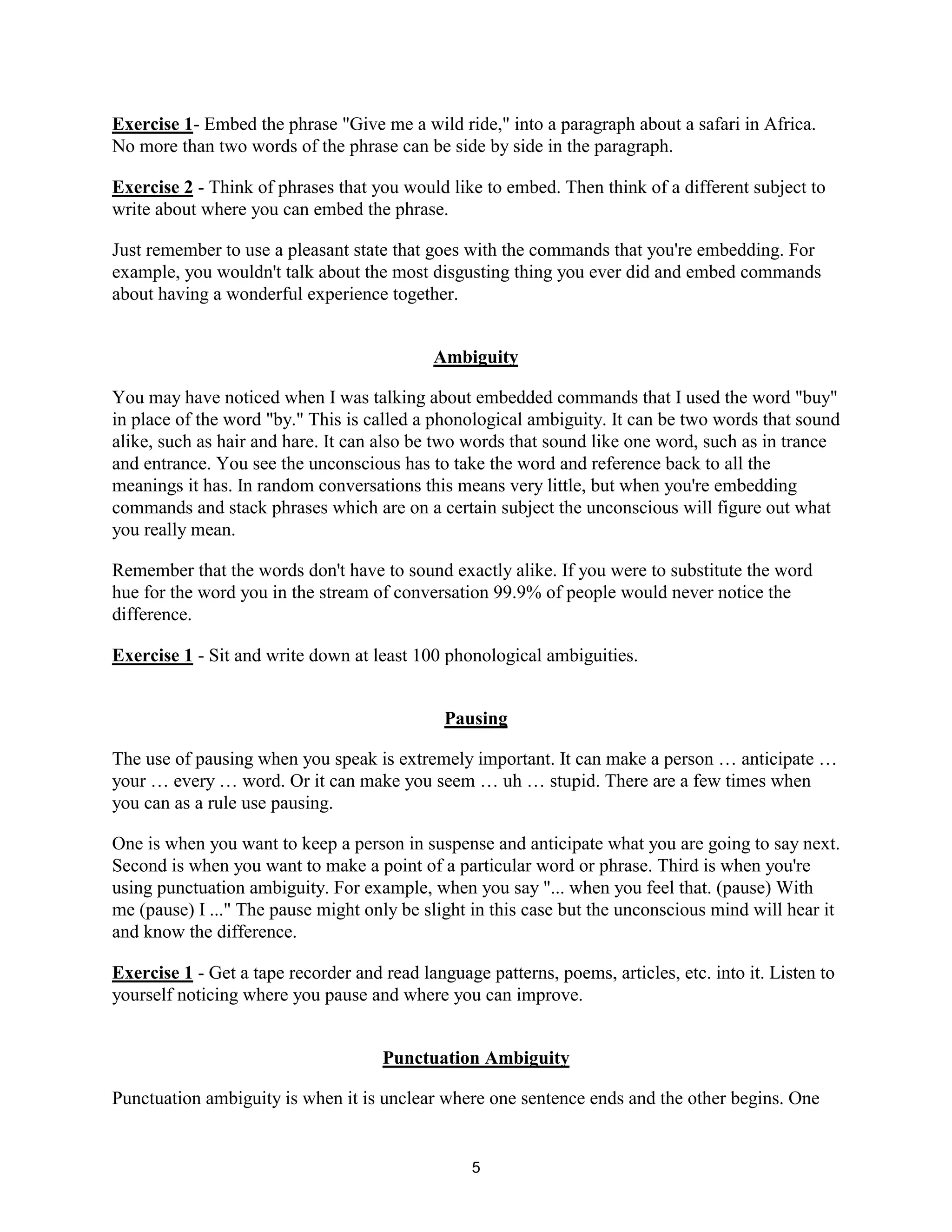5
Exercise 1- Embed the phrase "Give me a wild ride," into a paragraph about a safari in Africa.
No more than two words of the phrase can be side by side in the paragraph.
Exercise 2 - Think of phrases that you would like to embed. Then think of a different subject to
write about where you can embed the phrase.
Just remember to use a pleasant state that goes with the commands that you're embedding. For
example, you wouldn't talk about the most disgusting thing you ever did and embed commands
about having a wonderful experience together.
Ambiguity
You may have noticed when I was talking about embedded commands that I used the word "buy"
in place of the word "by." This is called a phonological ambiguity. It can be two words that sound
alike, such as hair and hare. It can also be two words that sound like one word, such as in trance
and entrance. You see the unconscious has to take the word and reference back to all the
meanings it has. In random conversations this means very little, but when you're embedding
commands and stack phrases which are on a certain subject the unconscious will figure out what
you really mean.
Remember that the words don't have to sound exactly alike. If you were to substitute the word
hue for the word you in the stream of conversation 99.9% of people would never notice the
difference.
Exercise 1 - Sit and write down at least 100 phonological ambiguities.
Pausing
The use of pausing when you speak is extremely important. It can make a person … anticipate …
your … every … word. Or it can make you seem … uh … stupid. There are a few times when
you can as a rule use pausing.
One is when you want to keep a person in suspense and anticipate what you are going to say next.
Second is when you want to make a point of a particular word or phrase. Third is when you're
using punctuation ambiguity. For example, when you say "... when you feel that. (pause) With
me (pause) I ..." The pause might only be slight in this case but the unconscious mind will hear it
and know the difference.
Exercise 1 - Get a tape recorder and read language patterns, poems, articles, etc. into it. Listen to
yourself noticing where you pause and where you can improve.
Punctuation Ambiguity
Punctuation ambiguity is when it is unclear where one sentence ends and the other begins. One
 