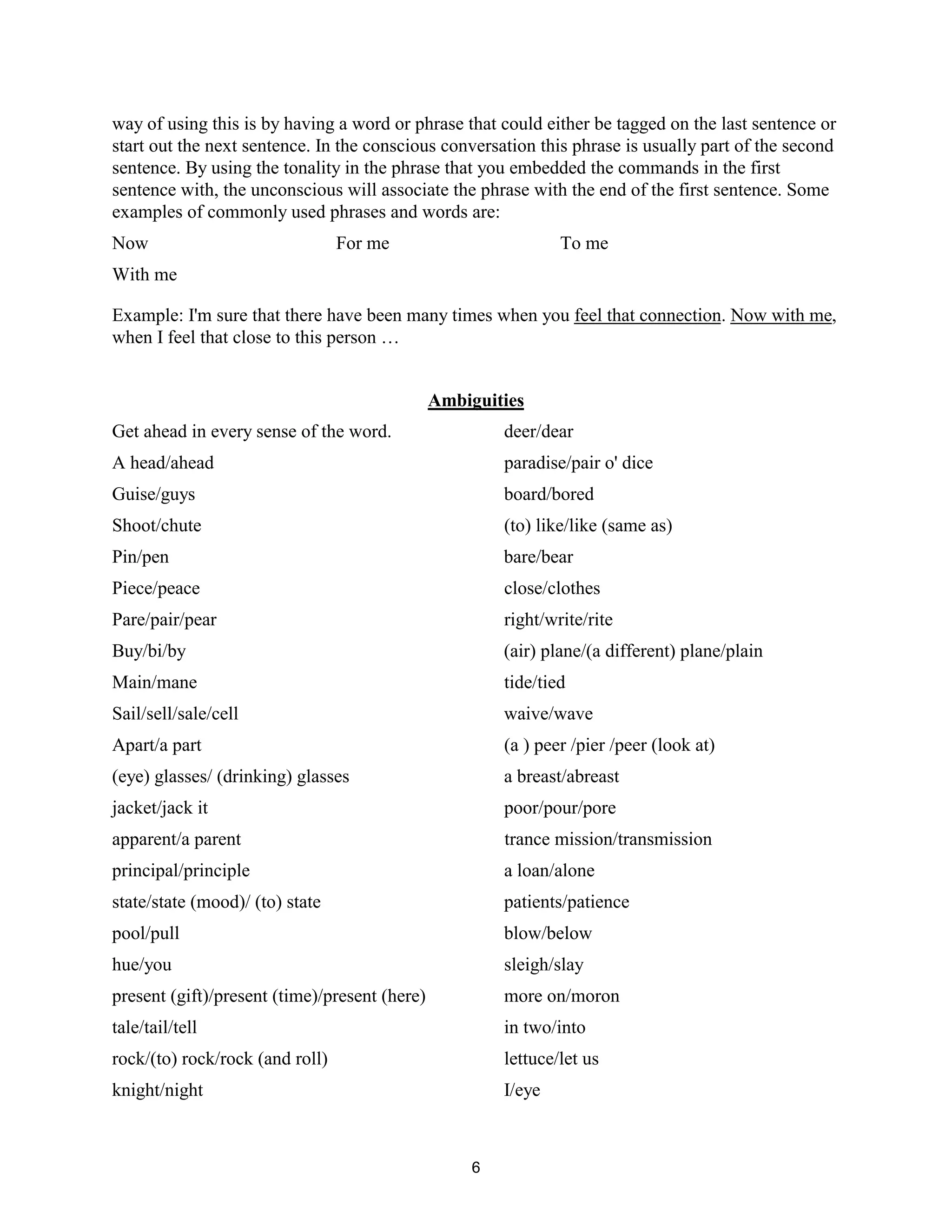 6
way of using this is by having a word or phrase that could either be tagged on the last sentence or
start out the next sentence. In the conscious conversation this phrase is usually part of the second
sentence. By using the tonality in the phrase that you embedded the commands in the first
sentence with, the unconscious will associate the phrase with the end of the first sentence. Some
examples of commonly used phrases and words are:
Now For me To me
With me
Example: I'm sure that there have been many times when you feel that connection. Now with me,
when I feel that close to this person …
Ambiguities
Get ahead in every sense of the word. deer/dear
A head/ahead paradise/pair o' dice
Guise/guys board/bored
Shoot/chute (to) like/like (same as)
Pin/pen bare/bear
Piece/peace close/clothes
Pare/pair/pear right/write/rite
Buy/bi/by (air) plane/(a different) plane/plain
Main/mane tide/tied
Sail/sell/sale/cell waive/wave
Apart/a part (a ) peer /pier /peer (look at)
(eye) glasses/ (drinking) glasses a breast/abreast
jacket/jack it poor/pour/pore
apparent/a parent trance mission/transmission
principal/principle a loan/alone
state/state (mood)/ (to) state patients/patience
pool/pull blow/below
hue/you sleigh/slay
present (gift)/present (time)/present (here) more on/moron
tale/tail/tell in two/into
rock/(to) rock/rock (and roll) lettuce/let us
knight/night I/eye
 