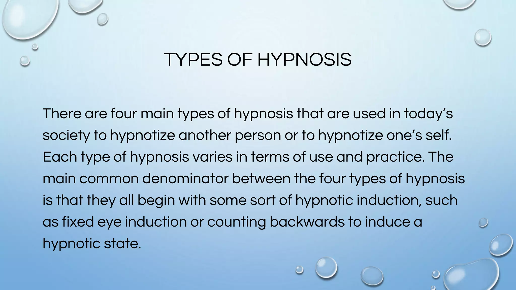 TYPES OF HYPNOSIS
There are four main types of hypnosis that are used in today’s
society to hypnotize another person or to hypnotize one’s self.
Each type of hypnosis varies in terms of use and practice. The
main common denominator between the four types of hypnosis
is that they all begin with some sort of hypnotic induction, such
as fixed eye induction or counting backwards to induce a
hypnotic state.
 