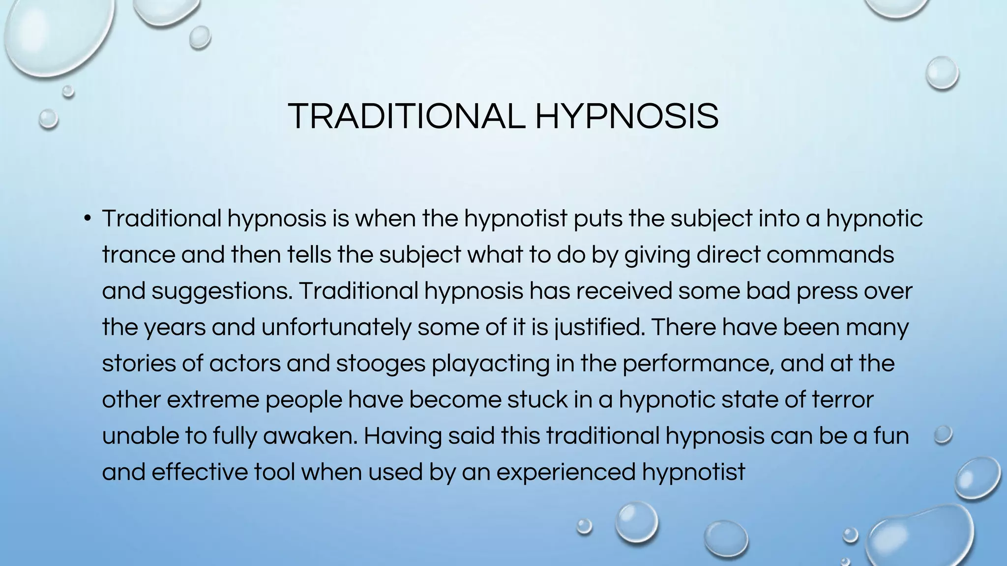 TRADITIONAL HYPNOSIS
• Traditional hypnosis is when the hypnotist puts the subject into a hypnotic
trance and then tells the subject what to do by giving direct commands
and suggestions. Traditional hypnosis has received some bad press over
the years and unfortunately some of it is justified. There have been many
stories of actors and stooges playacting in the performance, and at the
other extreme people have become stuck in a hypnotic state of terror
unable to fully awaken. Having said this traditional hypnosis can be a fun
and effective tool when used by an experienced hypnotist
 