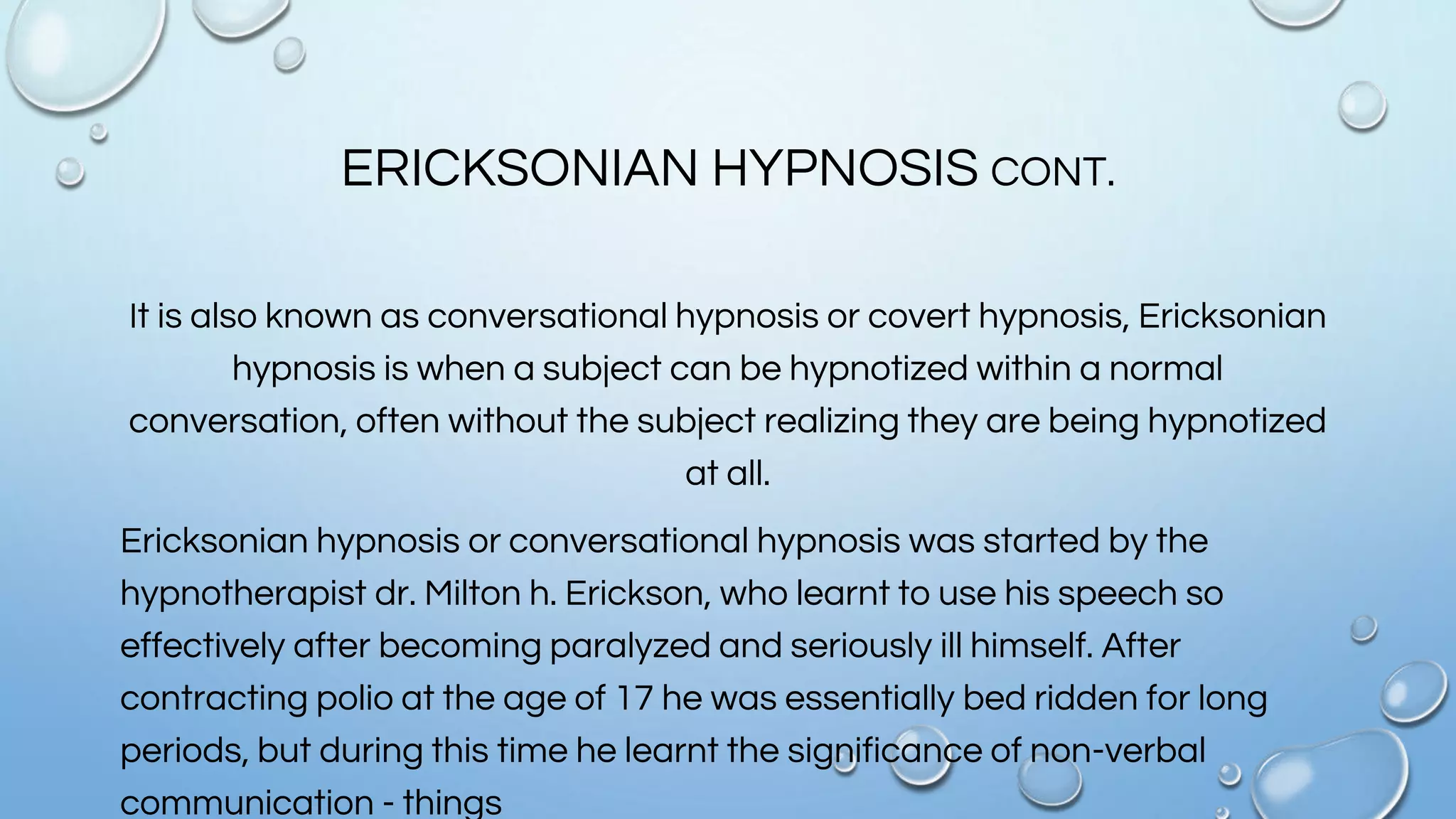 ERICKSONIAN HYPNOSIS CONT.
It is also known as conversational hypnosis or covert hypnosis, Ericksonian
hypnosis is when a subject can be hypnotized within a normal
conversation, often without the subject realizing they are being hypnotized
at all.
Ericksonian hypnosis or conversational hypnosis was started by the
hypnotherapist dr. Milton h. Erickson, who learnt to use his speech so
effectively after becoming paralyzed and seriously ill himself. After
contracting polio at the age of 17 he was essentially bed ridden for long
periods, but during this time he learnt the significance of non-verbal
communication - things
 