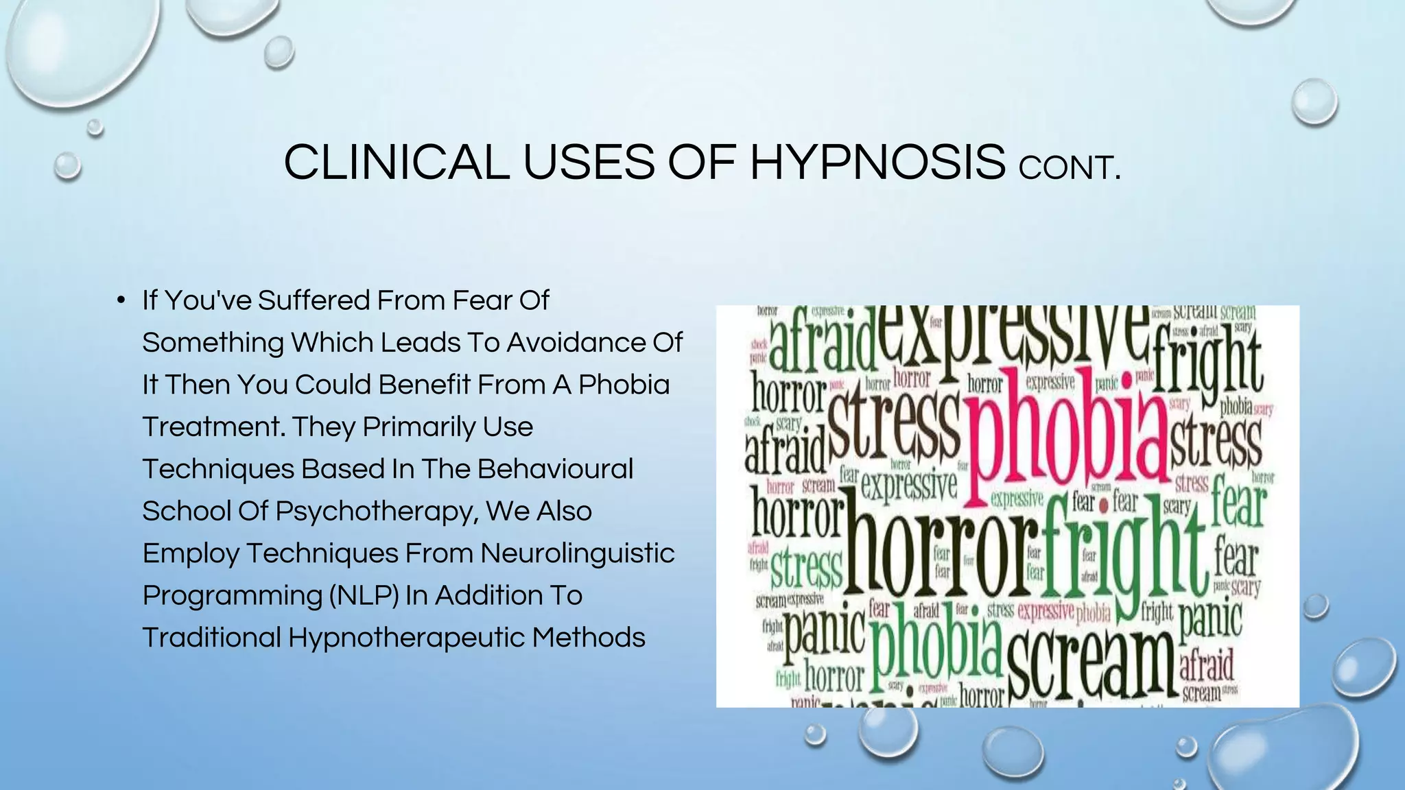 CLINICAL USES OF HYPNOSIS CONT.
• If You've Suffered From Fear Of
Something Which Leads To Avoidance Of
It Then You Could Benefit From A Phobia
Treatment. They Primarily Use
Techniques Based In The Behavioural
School Of Psychotherapy, We Also
Employ Techniques From Neurolinguistic
Programming (NLP) In Addition To
Traditional Hypnotherapeutic Methods
 