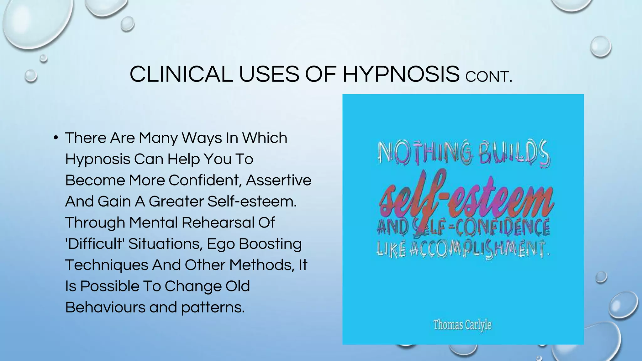 CLINICAL USES OF HYPNOSIS CONT.
• There Are Many Ways In Which
Hypnosis Can Help You To
Become More Confident, Assertive
And Gain A Greater Self-esteem.
Through Mental Rehearsal Of
'Difficult' Situations, Ego Boosting
Techniques And Other Methods, It
Is Possible To Change Old
Behaviours and patterns.
 