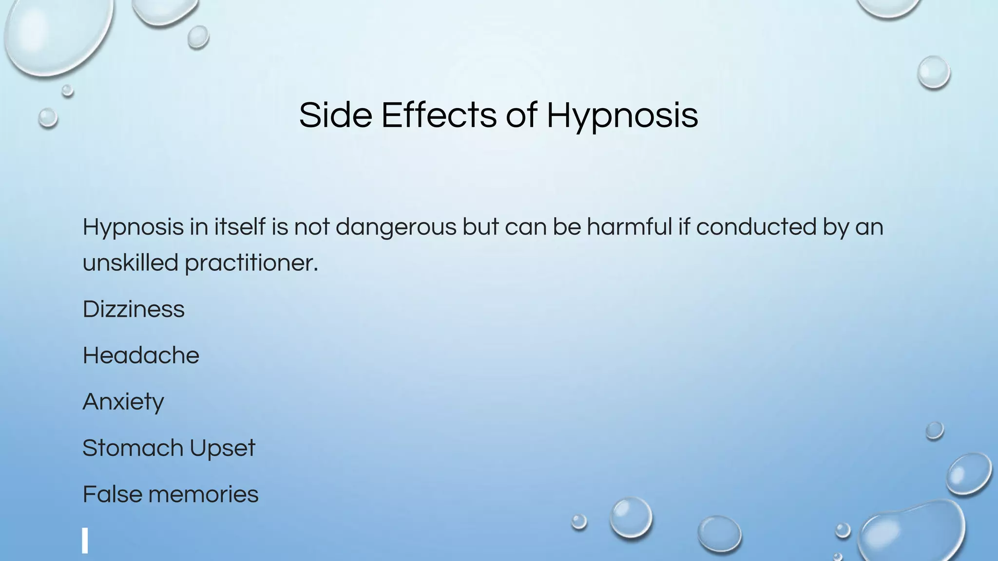 Side Effects of Hypnosis
Hypnosis in itself is not dangerous but can be harmful if conducted by an
unskilled practitioner.
Dizziness
Headache
Anxiety
Stomach Upset
False memories
 