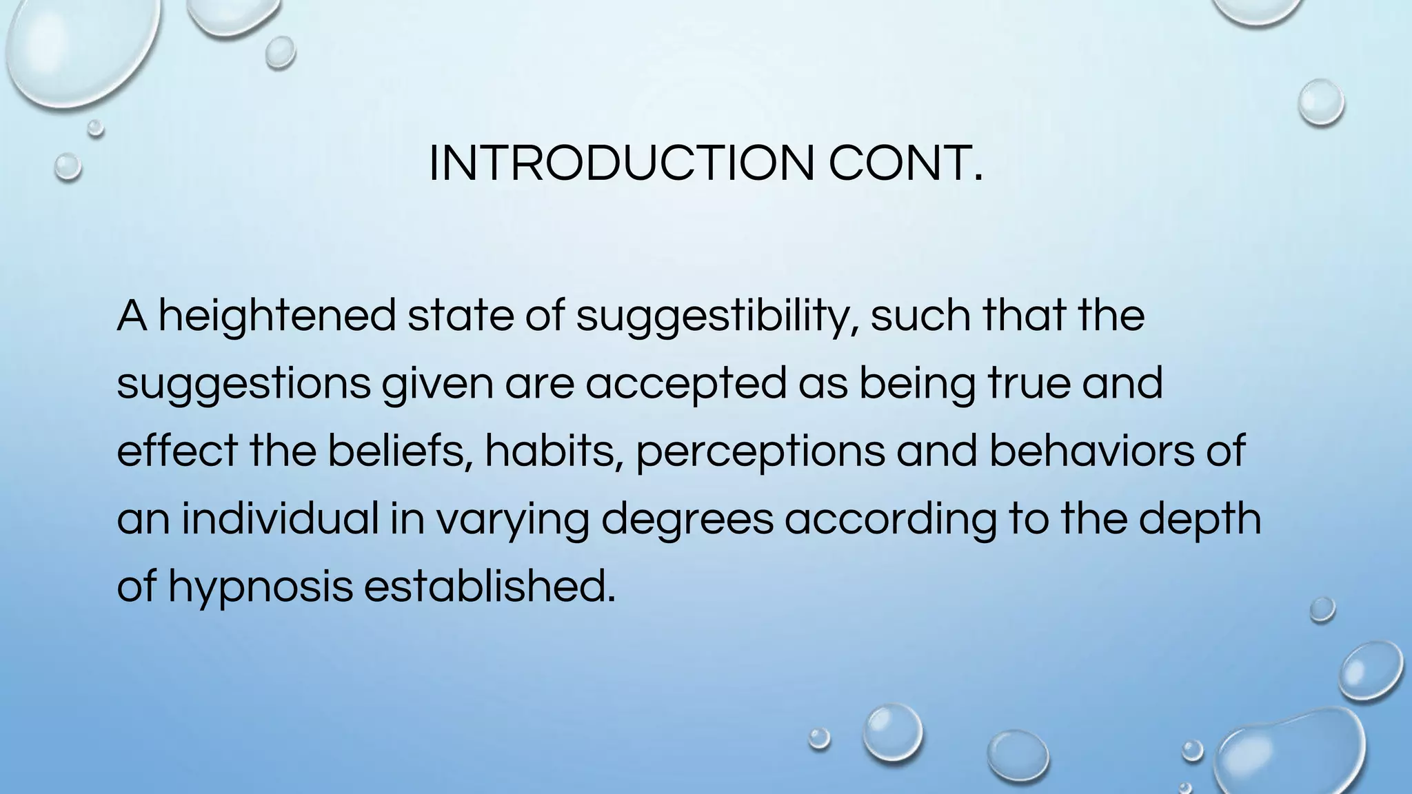 INTRODUCTION CONT.
A heightened state of suggestibility, such that the
suggestions given are accepted as being true and
effect the beliefs, habits, perceptions and behaviors of
an individual in varying degrees according to the depth
of hypnosis established.
 