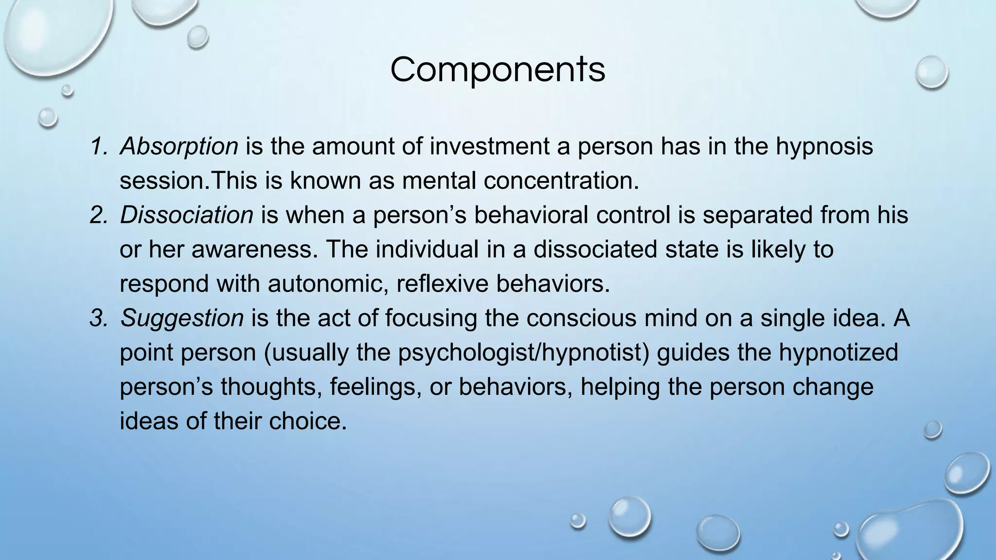 Components
1. Absorption is the amount of investment a person has in the hypnosis
session.This is known as mental concentration.
2. Dissociation is when a person’s behavioral control is separated from his
or her awareness. The individual in a dissociated state is likely to
respond with autonomic, reflexive behaviors.
3. Suggestion is the act of focusing the conscious mind on a single idea. A
point person (usually the psychologist/hypnotist) guides the hypnotized
person’s thoughts, feelings, or behaviors, helping the person change
ideas of their choice.
 