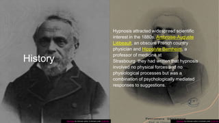 History
Hypnosis attracted widespread scientific
interest in the 1880s. Ambroise-Auguste
Liébeault, an obscure French country
physician and Hippolyte Bernheim, a
professor of medicine at
Strasbourg they had written that hypnosis
involved no physical forces and no
physiological processes but was a
combination of psychologically mediated
responses to suggestions.
This Photo by Unknown author is licensed under CC BY-SA. This Photo by Unknown author is licensed under CC BY-SA.
 