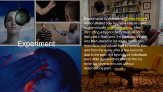 Experiment
Experiments by researcher Ernest Hilgard
demonstrated how hypnosis can be used
to dramatically alter perceptions. After
instructing a hypnotized individual not to
feel pain in their arm, the participant's arm
was then placed in ice water. While non-
hypnotized individuals had to remove their
arm from the water after a few seconds
due to the pain, the hypnotized individuals
were able to leave their arms in the icy
water for several minutes without
experiencing pain.
 