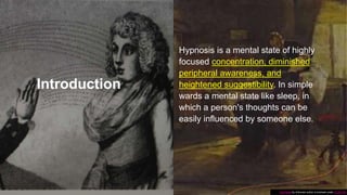 Introduction
Hypnosis is a mental state of highly
focused concentration, diminished
peripheral awareness, and
heightened suggestibility. In simple
wards a mental state like sleep, in
which a person's thoughts can be
easily influenced by someone else.
This Photo by Unknown author is licensed under CC BY-SA.
 