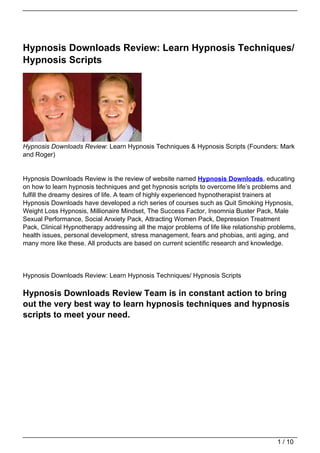 Hypnosis Downloads Review: Learn Hypnosis Techniques/
Hypnosis Scripts




Hypnosis Downloads Review: Learn Hypnosis Techniques & Hypnosis Scripts (Founders: Mark
and Roger)


Hypnosis Downloads Review is the review of website named Hypnosis Downloads, educating
on how to learn hypnosis techniques and get hypnosis scripts to overcome life’s problems and
fulfill the dreamy desires of life. A team of highly experienced hypnotherapist trainers at
Hypnosis Downloads have developed a rich series of courses such as Quit Smoking Hypnosis,
Weight Loss Hypnosis, Millionaire Mindset, The Success Factor, Insomnia Buster Pack, Male
Sexual Performance, Social Anxiety Pack, Attracting Women Pack, Depression Treatment
Pack, Clinical Hypnotherapy addressing all the major problems of life like relationship problems,
health issues, personal development, stress management, fears and phobias, anti aging, and
many more like these. All products are based on current scientific research and knowledge.




Hypnosis Downloads Review: Learn Hypnosis Techniques/ Hypnosis Scripts

Hypnosis Downloads Review Team is in constant action to bring
out the very best way to learn hypnosis techniques and hypnosis
scripts to meet your need.




                                                                                          1 / 10
 